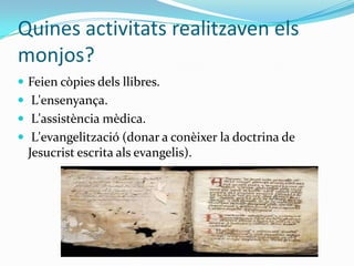 Quines activitats realitzaven els
monjos?
 Feien còpies dels llibres.
 L'ensenyança.
 L'assistència mèdica.
 L'evangelització (donar a conèixer la doctrina de
  Jesucrist escrita als evangelis).
 