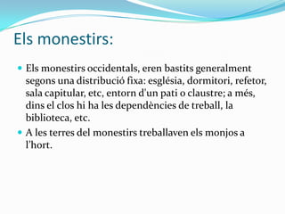 Els monestirs:
 Els monestirs occidentals, eren bastits generalment
  segons una distribució fixa: església, dormitori, refetor,
  sala capitular, etc, entorn d'un pati o claustre; a més,
  dins el clos hi ha les dependències de treball, la
  biblioteca, etc.
 A les terres del monestirs treballaven els monjos a
  l’hort.
 