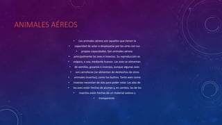 ANIMALES AÉREOS
• Los animales aéreos son aquellos que tienen la
• capacidad de volar o desplazarse por los aires con sus
• propias capacidades. Son animales aéreos
• principalmente las aves e insectos. Su reproducción es
• ovípara, o sea, mediante huevos. Las aves se alimentan
• de semillas, gusanos e insectos, aunque algunas aves
• son carroñeras (se alimentan de deshechos de otros
• animales muertos), como los buitres. Tanto aves como
• insectos necesitan de alas para poder volar. Las alas de
• las aves están hechas de plumas y, en cambio, las de los
• insectos están hechas de un material sedoso y
• transparente.
 