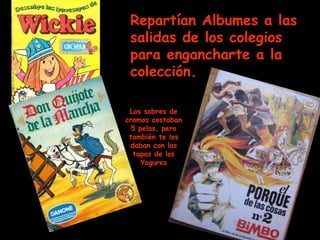 Repartían Albumes a las salidas de los colegios para engancharte a la colección. Los sobres de cromos costaban 5 pelas, pero también te los daban con las tapas de los Yogures 