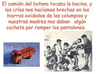 El camión del butano tocaba la bocina, y los críos nos hacíamos brechas en los hierros oxidados de los columpios y nuestras madres nos daban  algún cachete por romper los pantalones.   