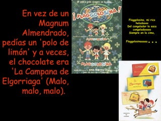En vez de un Magnum Almendrado, pedías un 'polo de limón' y a veces, el chocolate era 'La Campana de Elgorriaga' (Malo, malo, malo).   Flaggolosina, mi rico heladoooo Del congelador lo saco congeladooooo Siempre en la cima, Flaggolosinaaaaa ...   