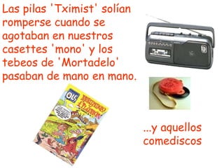 Las pilas 'Tximist' solían romperse cuando se agotaban en nuestros casettes 'mono' y los tebeos de 'Mortadelo' pasaban de mano en mano. ...y aquellos comediscos 