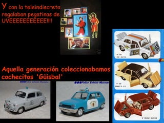 Y  con la teleindiscreta regalaban pegatinas de UVEEEEEEEEEEE!!!! Aquella generación coleccionabamos cochecitos 'Güisbal'   