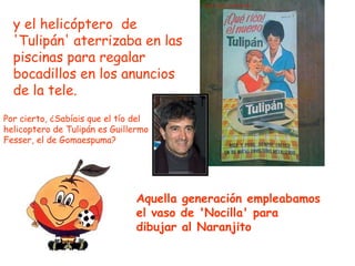y el helicóptero  de 'Tulipán' aterrizaba en las piscinas para regalar bocadillos en los anuncios de la tele. Por cierto, ¿Sabíais que el tío del helicoptero de Tulipán es Guillermo Fesser, el de Gomaespuma?  Aquella generación empleabamos el vaso de 'Nocilla' para dibujar al Naranjito   