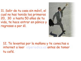 11. Salir de tu casa sin móvil, el cual no has tenido los primeros 20,  30  o hasta 50 años de tu vida, te hace entrar en pánico y regresas a por él. 12. Te levantas por la mañana y te conectas a internet a leer  elperiodico.es  antes de tomar tu café. 