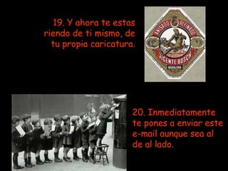 19. Y ahora te estas riendo de ti mismo, de tu propia caricatura.   20. Inmediatamente te pones a enviar este e-mail aunque sea al de al lado.   