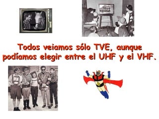 Todos veiamos sólo TVE, aunque podíamos elegir entre el UHF y el VHF. 