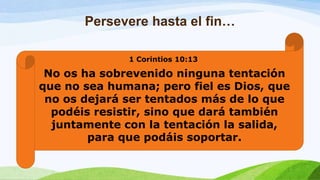 Persevere hasta el fin…
1 Corintios 10:13
No os ha sobrevenido ninguna tentación
que no sea humana; pero fiel es Dios, que
no os dejará ser tentados más de lo que
podéis resistir, sino que dará también
juntamente con la tentación la salida,
para que podáis soportar.
 
