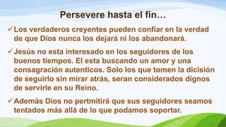Persevere hasta el fin…
Los verdaderos creyentes pueden confiar en la verdad
de que Dios nunca los dejará ni los abandonará.
Jesús no esta interesado en los seguidores de los
buenos tiempos. El esta buscando un amor y una
consagración autenticos. Solo los que tomen la dicisión
de seguirlo sin mirar atrás, seran considerados dignos
de servirle en su Reino.
Además Dios no pertmitirá que sus seguidores seamos
tentados más allá de lo que podamos soportar.
 