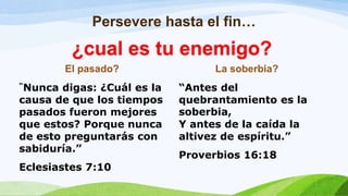 Persevere hasta el fin…
El pasado?
“Nunca digas: ¿Cuál es la
causa de que los tiempos
pasados fueron mejores
que estos? Porque nunca
de esto preguntarás con
sabiduría.”
Eclesiastes 7:10
La soberbia?
“Antes del
quebrantamiento es la
soberbia,
Y antes de la caída la
altivez de espíritu.”
Proverbios 16:18
¿cual es tu enemigo?
 