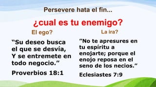 Persevere hata el fin...
El ego?
“Su deseo busca
el que se desvía,
Y se entremete en
todo negocio.”
Proverbios 18:1
La ira?
”No te apresures en
tu espíritu a
enojarte; porque el
enojo reposa en el
seno de los necios.”
Eclesiastes 7:9
¿cual es tu enemigo?
 