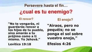 Persevere hasta el fin…
El rencor?
“No te vengarás, ni
guardarás rencor a
los hijos de tu pueblo,
sino amarás a tu
prójimo como a ti
mismo. Yo Jehová.”
Levitico 19:18
El enojo?
“Airaos, pero no
pequéis; no se
ponga el sol sobre
vuestro enojo,”
Efesios 4:26
¿cual es tu enemigo?
 