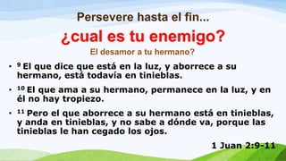 Persevere hasta el fin...
El desamor a tu hermano?
• 9 El que dice que está en la luz, y aborrece a su
hermano, está todavía en tinieblas.
• 10 El que ama a su hermano, permanece en la luz, y en
él no hay tropiezo.
• 11 Pero el que aborrece a su hermano está en tinieblas,
y anda en tinieblas, y no sabe a dónde va, porque las
tinieblas le han cegado los ojos.
1 Juan 2:9-11
¿cual es tu enemigo?
 