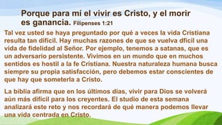 Porque para mí el vivir es Cristo, y el morir
es ganancia. Filipenses 1:21
Tal vez usted se haya preguntado por qué a veces la vida Cristiana
resulta tan difícil. Hay muchas razones de que se vuelva dfícil una
vida de fidelidad al Señor. Por ejemplo, tenemos a satanas, que es
un adversario persistente. Vivimos en un mundo que en muchos
sentidos es hostil a la fe Cristiana. Nuestra naturaleza humana busca
siempre su propia satisfacción, pero debemos estar conscientes de
que hay que someterla a Cristo.
La biblia afirma que en los últimos días, vivir para Dios se volverá
aún más difícil para los creyentes. El studio de esta semana
analizará este reto y nos recordará de qué manera podemos llevar
una vida centrada en Cristo.
 
