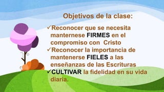 Objetivos de la clase:
Reconocer que se necesita
manternese FIRMES en el
compromiso con Cristo
Reconocer la importancia de
mantenerse FIELES a las
enseñanzas de las Escrituras
CULTIVAR la fidelidad en su vida
diaria.
 