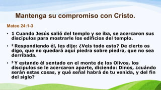 Mantenga su compromiso con Cristo.
Mateo 24:1-3
• 1 Cuando Jesús salió del templo y se iba, se acercaron sus
discípulos para mostrarle los edificios del templo.
• 2 Respondiendo él, les dijo: ¿Veis todo esto? De cierto os
digo, que no quedará aquí piedra sobre piedra, que no sea
derribada.
• 3 Y estando él sentado en el monte de los Olivos, los
discípulos se le acercaron aparte, diciendo: Dinos, ¿cuándo
serán estas cosas, y qué señal habrá de tu venida, y del fin
del siglo?
 