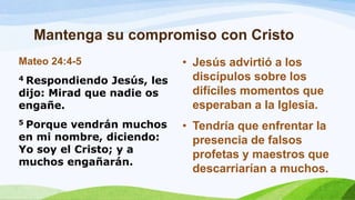 Mantenga su compromiso con Cristo
Mateo 24:4-5
4 Respondiendo Jesús, les
dijo: Mirad que nadie os
engañe.
5 Porque vendrán muchos
en mi nombre, diciendo:
Yo soy el Cristo; y a
muchos engañarán.
• Jesús advirtió a los
discípulos sobre los
difíciles momentos que
esperaban a la Iglesia.
• Tendría que enfrentar la
presencia de falsos
profetas y maestros que
descarriarían a muchos.
 