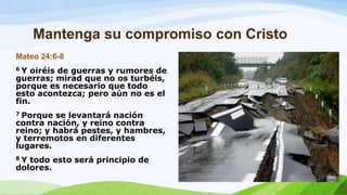 Mantenga su compromiso con Cristo
Mateo 24:6-8
6 Y oiréis de guerras y rumores de
guerras; mirad que no os turbéis,
porque es necesario que todo
esto acontezca; pero aún no es el
fin.
7 Porque se levantará nación
contra nación, y reino contra
reino; y habrá pestes, y hambres,
y terremotos en diferentes
lugares.
8 Y todo esto será principio de
dolores.
 