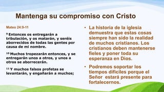Mantenga su compromiso con Cristo
Mateo 24:9-11
9 Entonces os entregarán a
tribulación, y os matarán, y seréis
aborrecidos de todas las gentes por
causa de mi nombre.
10 Muchos tropezarán entonces, y se
entregarán unos a otros, y unos a
otros se aborrecerán.
11 Y muchos falsos profetas se
levantarán, y engañarán a muchos;
• La historia de la iglesia
demuestra que estas cosas
siempre han sido la realidad
de muchos cristianos. Los
cristianos deben mantenerse
fieles y poner toda su
esperanza en Dios.
• Podremos soportar los
tiempos dificiles porque el
Señor estará presente para
fortalecernos.
 