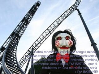 Habrá momentos en los que tengas miedo,  o quizas tengas que enfrentar mucha turbulencia  o vueltas pequeñas y grandes. Enfrentar cambios, o momentos donde digas “YA BASTA”, que si  estubieras en una montaña rusa sería  :  ¡ YA BAJENME! 