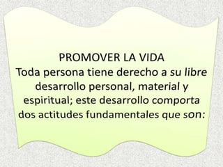 PROMOVER LA VIDAToda persona tiene derecho a su libre desarrollo personal, material y espiritual; este desarrollo comporta dos actitudes fundamentales que son: 