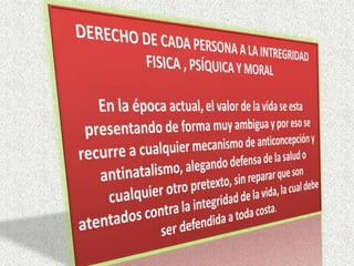 DERECHO DE CADA PERSONA A LA INTREGRIDAD FISICA , PSÍQUICA Y MORALEn la época actual, el valor de la vida se esta presentando de forma muy ambigua y por eso se recurre a cualquier mecanismo de anticoncepción y antinatalismo, alegando defensa de la salud o cualquier otro pretexto, sin reparar que son atentados contra la integridad de la vida, la cual debe ser defendida a toda costa.
