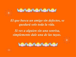 El que busca un amigo sin defectos, se quedará solo toda la vida.  Si ves a alguien sin una sonrisa, simplemente dale una de las tuyas.  