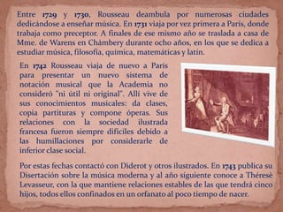 Entre 1729 y 1730, Rousseau deambula por numerosas ciudades
dedicándose a enseñar música. En 1731 viaja por vez primera a París, donde
trabaja como preceptor. A finales de ese mismo año se traslada a casa de
Mme. de Warens en Chámbery durante ocho años, en los que se dedica a
estudiar música, filosofía, química, matemáticas y latín.
En 1742 Rousseau viaja de nuevo a París
para presentar un nuevo sistema de
notación musical que la Academia no
consideró "ni útil ni original". Allí vive de
sus conocimientos musicales: da clases,
copia partituras y compone óperas. Sus
relaciones con la sociedad ilustrada
francesa fueron siempre difíciles debido a
las humillaciones por considerarle de
inferior clase social.
Por estas fechas contactó con Diderot y otros ilustrados. En 1743 publica su
Disertación sobre la música moderna y al año siguiente conoce a Théresè
Levasseur, con la que mantiene relaciones estables de las que tendrá cinco
hijos, todos ellos confinados en un orfanato al poco tiempo de nacer.
 