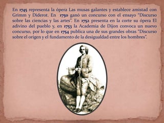 En 1745 representa la ópera Las musas galantes y establece amistad con
Grimm y Diderot. En 1750 ganó un concurso con el ensayo “Discurso
sobre las ciencias y las artes”. En 1752 presenta en la corte su ópera El
adivino del pueblo y, en 1753 la Academia de Dijon convoca un nuevo
concurso, por lo que en 1754 publica una de sus grandes obras “Discurso
sobre el origen y el fundamento de la desigualdad entre los hombres”.
 