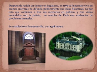 Después de residir un tiempo en Inglaterra, en 1770 se le permite vivir en
Francia mientras no difunda públicamente sus ideas filosóficas. Es por
esto que comienza a leer sus memorias en público, y tras varios
escándalos con la policía, se marcha de París con evidencias de
problemas mentales.
Se estableció en Ermenonville, y en 1778 muere.
 