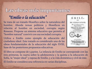 “Emilio o la educación”
Se trata de un tratado filosófico sobre la naturaleza del
hombre. Aborda temas políticos y filosóficos en
relación al hombre en sociedad, corrupta según
Rosseau. Propone un sistema educativo que permita al
“hombre natural” convivir con esa sociedad corrupta.
Utiliza a Emilio como ejemplo de educación del
ciudadano ideal. Este tratado es considerado una de las
obras fundamentales de la educación del siglo XVIII,
base de las posteriores propuestas educativas.
El libro se compone de 5 partes. La infancia de Emilio se corresponde con las
tres primeras, la cuarta sobre la adolescencia y la quinta a la educación de
Sofía, la “mujer ideal” y esposa de Emilio, y a la vida doméstica y civil de éste.
El Emilio se considera una referencia en varias disciplinas.
 