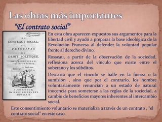 En esta obra aparecen expuestos sus argumentos para la
libertad civil y ayudó a preparar la base ideológica de la
Revolución Francesa al defender la voluntad popular
frente al derecho divino.
Rosseau, a partir de la observación de la sociedad,
reflexiona acerca del vínculo que existe entre el
soberano y los súbditos.
Descarta que el vínculo se halle en la fuerza o la
sumisión , sino que por el contrario, los hombre
voluntariamente renuncian a un estado de natural
inocencia para someterse a las reglas de la sociedad, a
cambio de beneficios mayores inherentes al intercambio
social.
“El contrato social”
Este consentimiento voluntario se materializa a través de un contrato , “el
contrato social” en este caso.
 