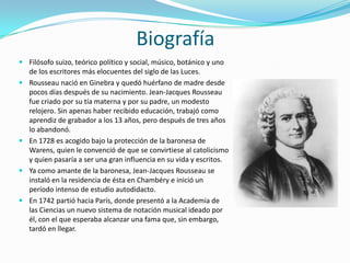 Biografía
 Filósofo suizo, teórico político y social, músico, botánico y uno
  de los escritores más elocuentes del siglo de las Luces.
 Rousseau nació en Ginebra y quedó huérfano de madre desde
  pocos días después de su nacimiento. Jean-Jacques Rousseau
  fue criado por su tía materna y por su padre, un modesto
  relojero. Sin apenas haber recibido educación, trabajó como
  aprendiz de grabador a los 13 años, pero después de tres años
  lo abandonó.
 En 1728 es acogido bajo la protección de la baronesa de
  Warens, quien le convenció de que se convirtiese al catolicismo
  y quien pasaría a ser una gran influencia en su vida y escritos.
 Ya como amante de la baronesa, Jean-Jacques Rousseau se
  instaló en la residencia de ésta en Chambéry e inició un
  período intenso de estudio autodidacto.
 En 1742 partió hacia París, donde presentó a la Academia de
  las Ciencias un nuevo sistema de notación musical ideado por
  él, con el que esperaba alcanzar una fama que, sin embargo,
  tardó en llegar.
 