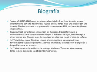 Biografía
 Pasó un año(1743-1744) como secretario del embajador francés en Venecia, pero un
  enfrentamiento con éste determinó su regreso a París, donde inició una relación con una
  sirvienta, Thérèse Levasseur, con quien acabó por casarse en 1768 tras haber tenido con
  ella cinco hijos.
 Rousseau trabó por entonces amistad con los ilustrados. Diderot lo impulsó a
  presentarse en 1750 al concurso convocado por la Academia de Dijon, la cual otorgó el
  primer premio a su Discurso sobre las ciencias y las artes, que marcó el inicio de su fama.
 En 1754 visitó de nuevo Ginebra y retornó al protestantismo para readquirir sus
  derechos como ciudadano ginebrino. Apareció entonces su Discurso sobre el origen de la
  desigualdad entre los hombres.
 En 1756 se instaló en la residencia de su amiga Madame d’Épinay en Montmorency,
  donde redactó algunas de sus obras más importantes.
 
