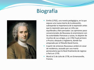 Biografía
   Emilio (1762), una novela pedagógica, en la que
    expuso una nueva teoría de la educación,
    subrayando la importancia de la expresión antes
    que la represión para que un niño sea
    equilibrado y libre pensador. Las opiniones poco
    convencionales de Rousseau le enemistaron con
    las autoridades francesas y suizas, le alejaron de
    muchos de sus amigos, y en 1762 huyó primero
    a Prusia y después a Inglaterra, donde fue
    amparado por el filósofo David Hume.
   A partir de entonces Rousseauc ambió sin cesar
    de residencia, acosado por una manía
    persecutoria que lo llevó finalmente de regreso
    a París en 1770.
   Murió el 2 de Julio de 1778, en Ermenonville,
    Francia.
 