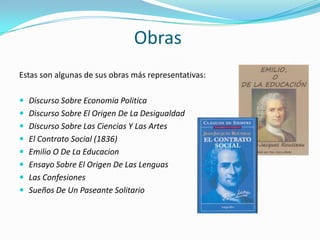 Obras
Estas son algunas de sus obras más representativas:

 Discurso Sobre Economia Politica
 Discurso Sobre El Origen De La Desigualdad
 Discurso Sobre Las Ciencias Y Las Artes
 El Contrato Social (1836)
 Emilio O De La Educacion
 Ensayo Sobre El Origen De Las Lenguas
 Las Confesiones
 Sueños De Un Paseante Solitario
 