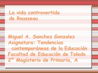 La vida controvertida
de Rousseau
Miguel A. Sanchez Gonzalez
Asignatura: Tendencias
contemporáneas de la Educación
Facultad de Educación de Toledo
2º Magisterio de Primaria, A
 