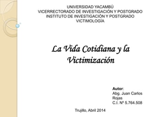 UNIVERSIDAD YACAMBÚ
VICERRECTORADO DE INVESTIGACIÓN Y POSTGRADO
INSTITUTO DE INVESTIGACIÓN Y POSTGRADO
VICTIMOLOGÍA
La Vida Cotidiana y la
Victimización
Autor:
Abg. Juan Carlos
Rojas
C.I. Nº 5.764.508
Trujillo, Abril 2014
 