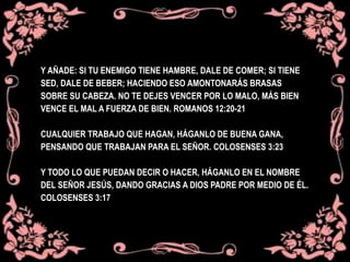 Y AÑADE: SI TU ENEMIGO TIENE HAMBRE, DALE DE COMER; SI TIENE
SED, DALE DE BEBER; HACIENDO ESO AMONTONARÁS BRASAS
SOBRE SU CABEZA. NO TE DEJES VENCER POR LO MALO, MÁS BIEN
VENCE EL MAL A FUERZA DE BIEN. ROMANOS 12:20-21
CUALQUIER TRABAJO QUE HAGAN, HÁGANLO DE BUENA GANA,
PENSANDO QUE TRABAJAN PARA EL SEÑOR. COLOSENSES 3:23
Y TODO LO QUE PUEDAN DECIR O HACER, HÁGANLO EN EL NOMBRE
DEL SEÑOR JESÚS, DANDO GRACIAS A DIOS PADRE POR MEDIO DE ÉL.
COLOSENSES 3:17
 