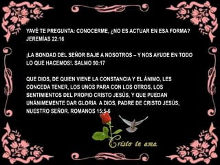 YAVÉ TE PREGUNTA: CONOCERME, ¿NO ES ACTUAR EN ESA FORMA?
JEREMÍAS 22:16
¡LA BONDAD DEL SEÑOR BAJE A NOSOTROS – Y NOS AYUDE EN TODO
LO QUE HACEMOS!. SALMO 90:17
QUE DIOS, DE QUIEN VIENE LA CONSTANCIA Y EL ÁNIMO, LES
CONCEDA TENER, LOS UNOS PARA CON LOS OTROS, LOS
SENTIMIENTOS DEL PROPIO CRISTO JESÚS, Y QUE PUEDAN
UNÁNIMEMENTE DAR GLORIA A DIOS, PADRE DE CRISTO JESÚS,
NUESTRO SEÑOR. ROMANOS 15:5-6
 
