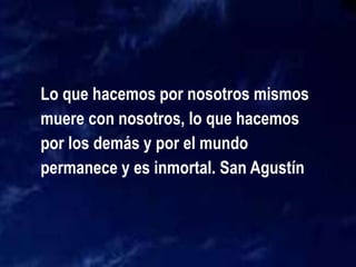 Lo que hacemos por nosotros mismos
muere con nosotros, lo que hacemos
por los demás y por el mundo
permanece y es inmortal. San Agustín
 