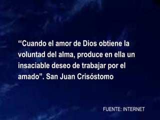 FUENTE: INTERNET
“Cuando el amor de Dios obtiene la
voluntad del alma, produce en ella un
insaciable deseo de trabajar por el
amado”. San Juan Crisóstomo
 