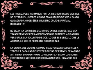 LES RUEGO, PUES, HERMANOS, POR LA MISERICORDIA DE DIOS QUE
SE ENTREGUEN USTEDES MISMOS COMO SACRIFICIO VIVO Y SANTO
QUE AGRADA A DIOS: ÉSE ES NUESTRO CULTO ESPIRITUAL.
ROMANOS 12:1
NO SIGAN LA CORRIENTE DEL MUNDO EN QUE VIVIMOS, MÁS BIEN
TRANSFÓRMENSE POR LA RENOVACIÓN DE SU MENTE. ASÍ SABRÁN
VER CUÁL ES LA VOLUNTAD DE DIOS, LO QUE ES BUENO, LO QUE LE
AGRADA, LO QUE ES PERFECTO. ROMANOS 12:2
LA GRACIA QUE DIOS ME HA DADO ME AUTORIZA PARA DECIRLES A
TODOS Y A CADA UNO DE USTEDES QUE NO SE ESTIMEN DEMASIADO
A SÍ MISMO, SINO DENTRO DE LO PRUDENTE, Y SEGÚN LOS DONES
ESPIRITUALES QUE DIOS CONCEDIÓ A CADA UNO. ROMANOS 12:3
 