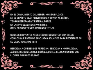 EN EL CUMPLIMIENTO DEL DEBER: NO SEAN FLOJOS.
EN EL ESPÍRITU SEAN FERVOROSOS, Y SIRVAN AL SEÑOR.
TENGAN ESPERANZA Y ESTÉN ALEGRES.
EN LAS PRUEBAS: SEAN PACIENTES.
OREN EN TODO TIEMPO. ROMANOS 12:11-12
CON LOS CREYENTES NECESITADOS: COMPARTAN CON ELLOS.
CON LOS QUE ESTÉN DE PASO: SEAN SOLÍCITOS PARA RECIBIRLES EN
SU CASA. ROMANOS 12:13
BENDIGAN A QUIENES LOS PERSIGAN: BENDIGAN Y NO MALDIGAN.
ALÉGRENSE CON LOS QUE ESTÁN ALEGRES, LLOREN CON LOS QUE
LLORAN. ROMANOS 12:14-15
 