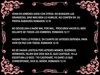 VIVAN EN ARMONÍA UNOS CON OTROS. NO BUSQUEN LAS
GRANDEZAS, SINO MÁS BIEN LO HUMILDE. NO CONFÍEN EN SU
PROPIA SABIDURÍA ROMANOS 12:16
NO DEVUELVAN A NADIE MAL POR MAL, PROCUREN HACER EL BIEN
DELANTE DE TODOS LOS HOMBRES. ROMANOS 12:17
HAGAN TODO LO POSIBLE, EN CUANTO DE USTEDES DEPENDA, PARA
VIVIR EN PAZ CON TODOS. ROMANOS 12:18
NO SE HAGAN JUSTICIA POR USTEDES MISMOS, QUERIDOS
HERMANOS, DEJEN QUE DIOS SEA EL QUE CASTIGUE; YA LA
ESCRITURA LO DICE: “YO CASTIGARÉ, YO DARÉ LO QUE
CORRESPONDE, DICE EL SEÑOR. ROMANOS 12:19
 