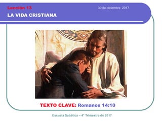 30 de diciembre 2017
LA VIDA CRISTIANA
TEXTO CLAVE: Romanos 14:10
Escuela Sabática – 4° Trimestre de 2017
Lección 13
 