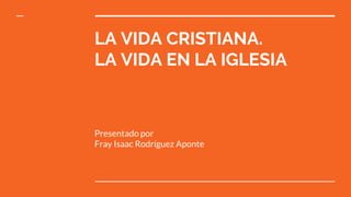 LA VIDA CRISTIANA.
LA VIDA EN LA IGLESIA
Presentado por
Fray Isaac Rodríguez Aponte
 