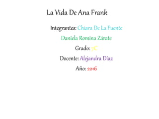 La Vida De Ana Frank
Integrantes: Chiara De La Fuente
Daniela Romina Zárate
Grado: 7C
Docente: Alejandra Díaz
Año: 2016
 