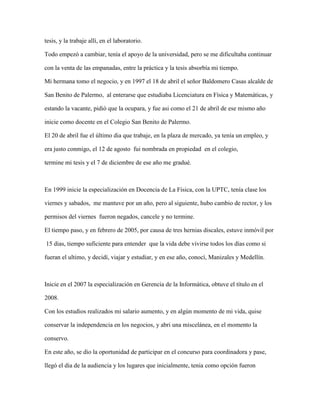 tesis, y la trabaje allí, en el laboratorio.
Todo empezó a cambiar, tenía el apoyo de la universidad, pero se me dificultaba continuar
con la venta de las empanadas, entre la práctica y la tesis absorbía mi tiempo.
Mi hermana tomo el negocio, y en 1997 el 18 de abril el señor Baldomero Casas alcalde de
San Benito de Palermo, al enterarse que estudiaba Licenciatura en Física y Matemáticas, y
estando la vacante, pidió que la ocupara, y fue asi como el 21 de abril de ese mismo año
inicie como docente en el Colegio San Benito de Palermo.
El 20 de abril fue el último dia que trabaje, en la plaza de mercado, ya tenía un empleo, y
era justo conmigo, el 12 de agosto fui nombrada en propiedad en el colegio,
termine mi tesis y el 7 de diciembre de ese año me gradué.
En 1999 inicie la especialización en Docencia de La Física, con la UPTC, tenía clase los
viernes y sabados, me mantuve por un año, pero al siguiente, hubo cambio de rector, y los
permisos del viernes fueron negados, cancele y no termine.
El tiempo paso, y en febrero de 2005, por causa de tres hernias discales, estuve inmóvil por
15 dias, tiempo suficiente para entender que la vida debe vivirse todos los días como si
fueran el ultimo, y decidí, viajar y estudiar, y en ese año, conocí, Manizales y Medellín.
Inicie en el 2007 la especialización en Gerencia de la Informática, obtuve el título en el
2008.
Con los estudios realizados mi salario aumento, y en algún momento de mi vida, quise
conservar la independencia en los negocios, y abri una miscelánea, en el momento la
conservo.
En este año, se dio la oportunidad de participar en el concurso para coordinadora y pase,
llegó el dia de la audiencia y los lugares que inicialmente, tenia como opción fueron
 